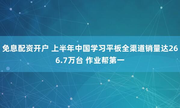 免息配资开户 上半年中国学习平板全渠道销量达266.7万台 作业帮第一
